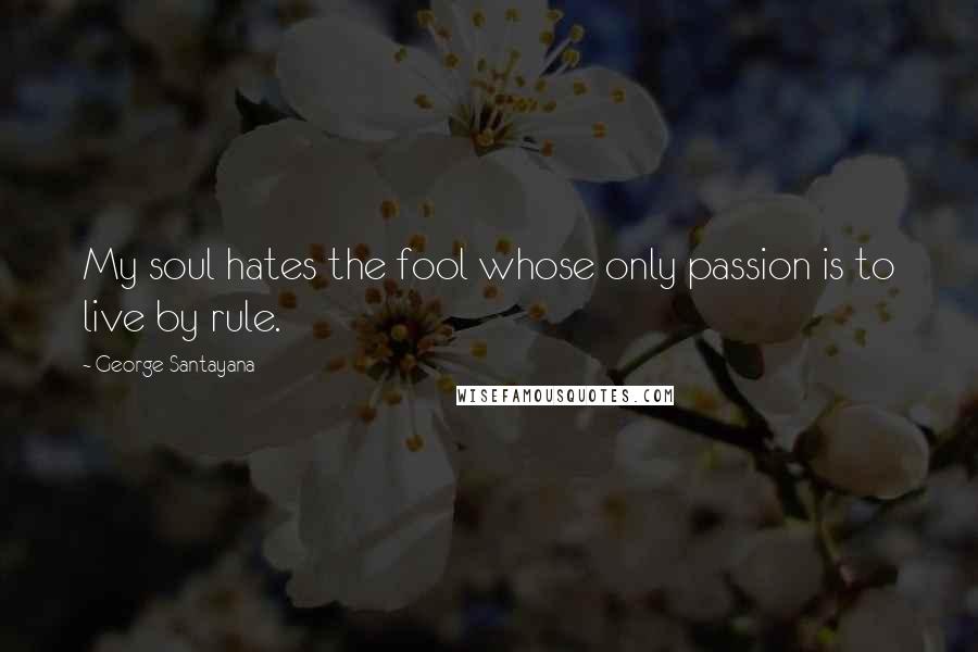 George Santayana Quotes: My soul hates the fool whose only passion is to live by rule.