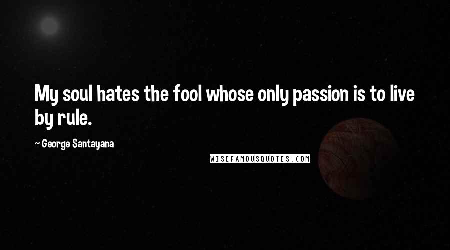 George Santayana Quotes: My soul hates the fool whose only passion is to live by rule.