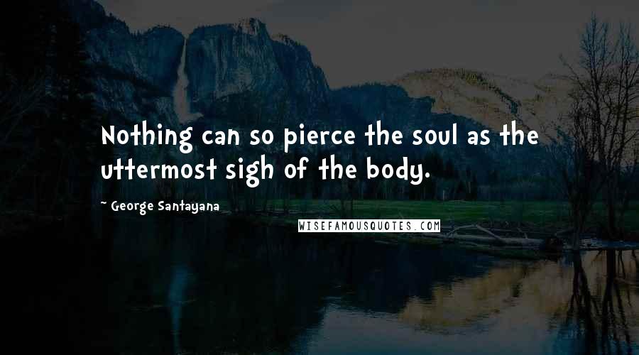 George Santayana Quotes: Nothing can so pierce the soul as the uttermost sigh of the body.