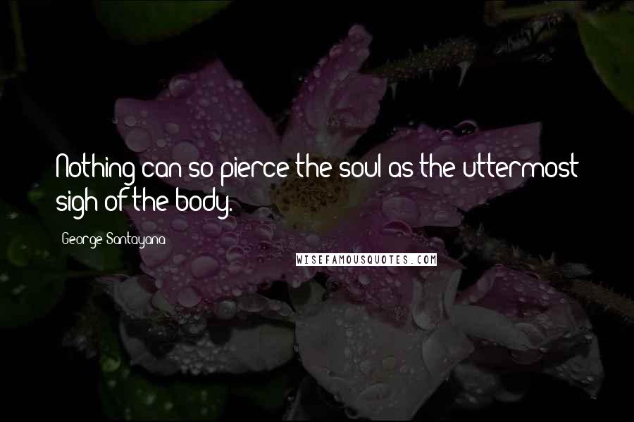 George Santayana Quotes: Nothing can so pierce the soul as the uttermost sigh of the body.