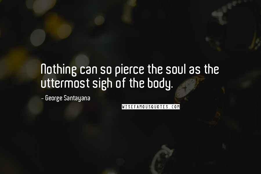 George Santayana Quotes: Nothing can so pierce the soul as the uttermost sigh of the body.