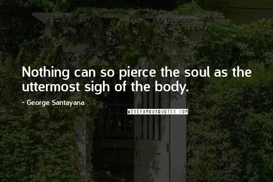 George Santayana Quotes: Nothing can so pierce the soul as the uttermost sigh of the body.