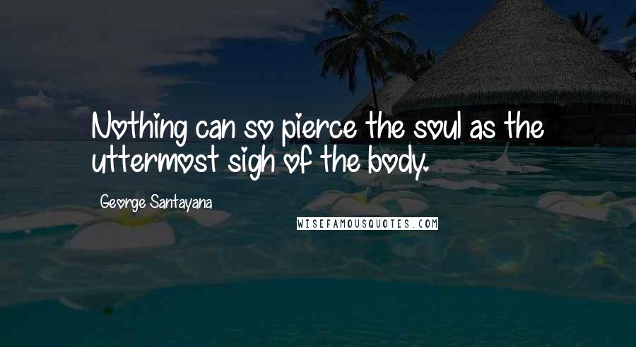 George Santayana Quotes: Nothing can so pierce the soul as the uttermost sigh of the body.