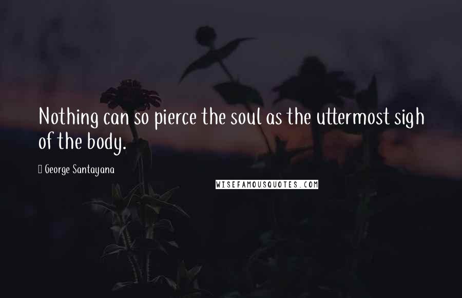 George Santayana Quotes: Nothing can so pierce the soul as the uttermost sigh of the body.