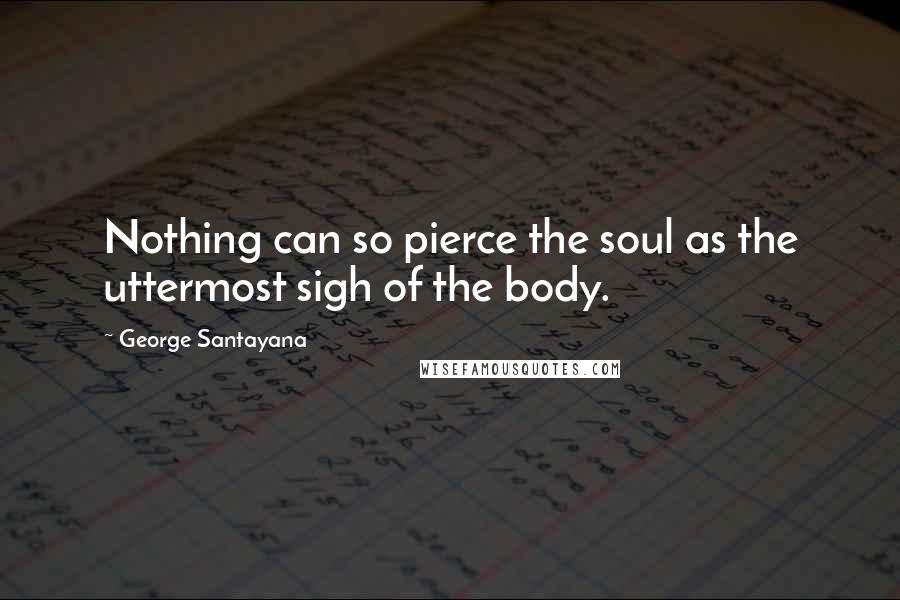 George Santayana Quotes: Nothing can so pierce the soul as the uttermost sigh of the body.