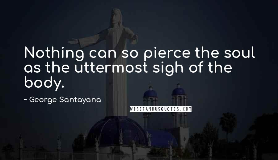 George Santayana Quotes: Nothing can so pierce the soul as the uttermost sigh of the body.