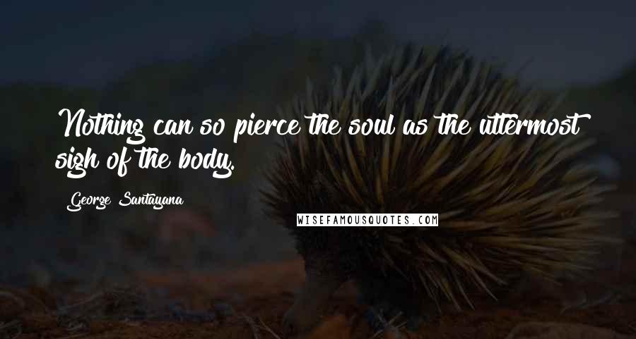 George Santayana Quotes: Nothing can so pierce the soul as the uttermost sigh of the body.