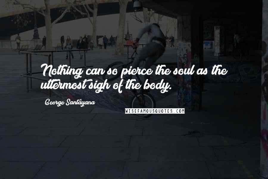George Santayana Quotes: Nothing can so pierce the soul as the uttermost sigh of the body.