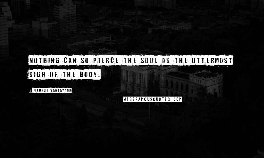 George Santayana Quotes: Nothing can so pierce the soul as the uttermost sigh of the body.