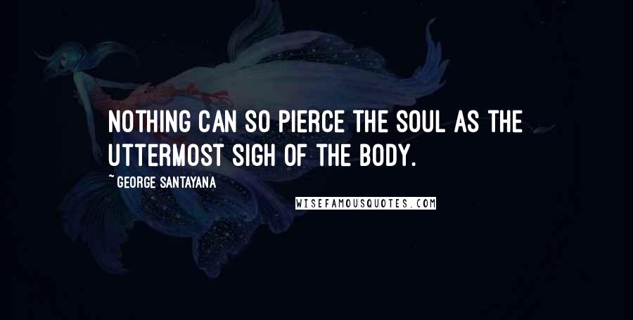 George Santayana Quotes: Nothing can so pierce the soul as the uttermost sigh of the body.