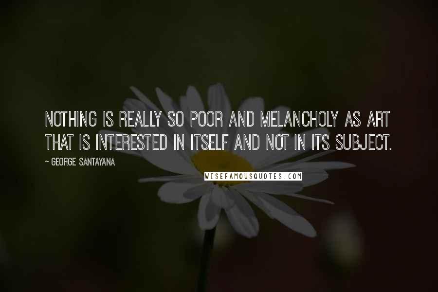 George Santayana Quotes: Nothing is really so poor and melancholy as art that is interested in itself and not in its subject.