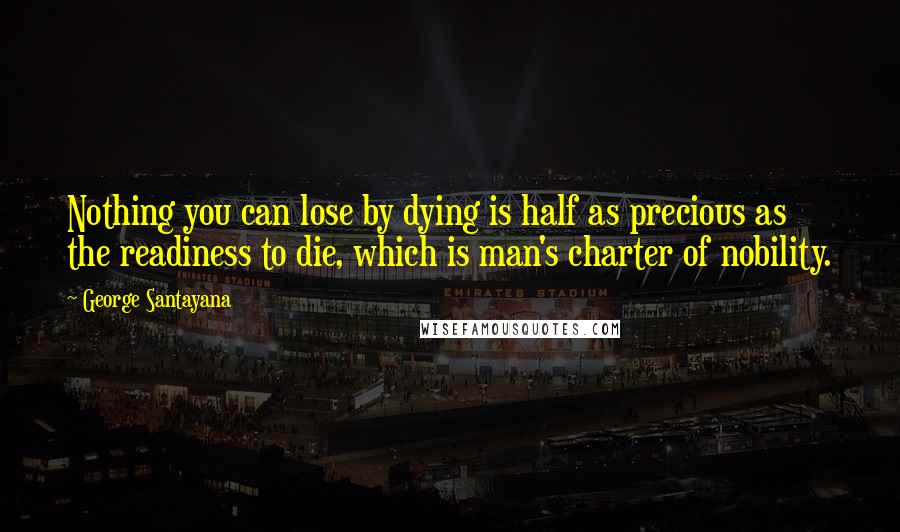 George Santayana Quotes: Nothing you can lose by dying is half as precious as the readiness to die, which is man's charter of nobility.