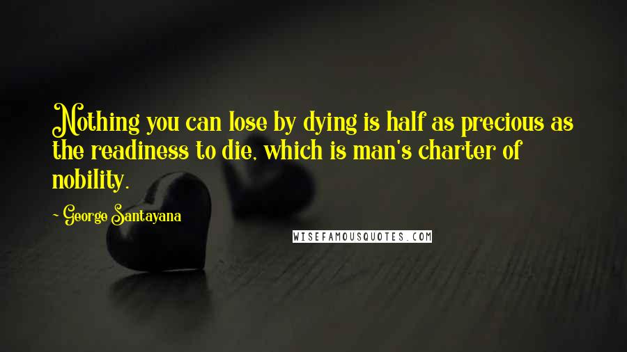 George Santayana Quotes: Nothing you can lose by dying is half as precious as the readiness to die, which is man's charter of nobility.