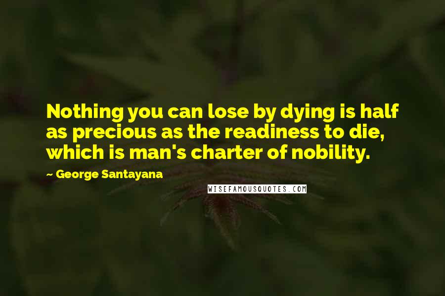 George Santayana Quotes: Nothing you can lose by dying is half as precious as the readiness to die, which is man's charter of nobility.