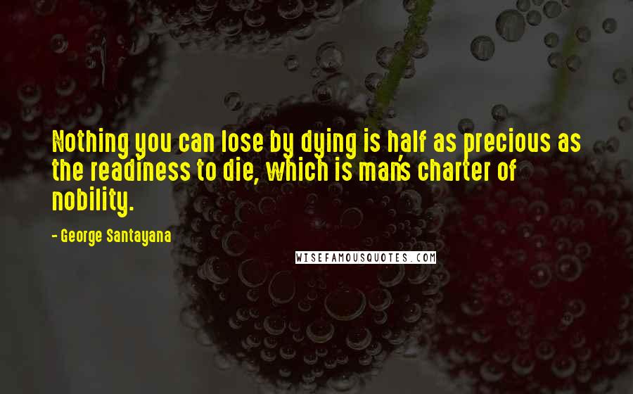 George Santayana Quotes: Nothing you can lose by dying is half as precious as the readiness to die, which is man's charter of nobility.