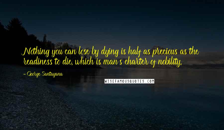 George Santayana Quotes: Nothing you can lose by dying is half as precious as the readiness to die, which is man's charter of nobility.