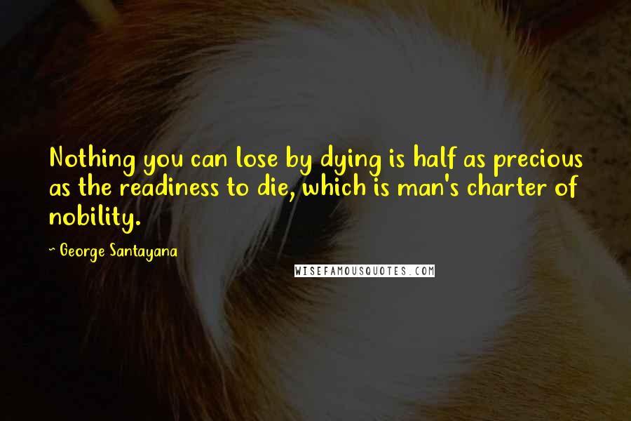 George Santayana Quotes: Nothing you can lose by dying is half as precious as the readiness to die, which is man's charter of nobility.