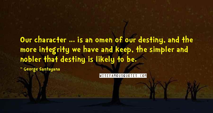 George Santayana Quotes: Our character ... is an omen of our destiny, and the more integrity we have and keep, the simpler and nobler that destiny is likely to be.