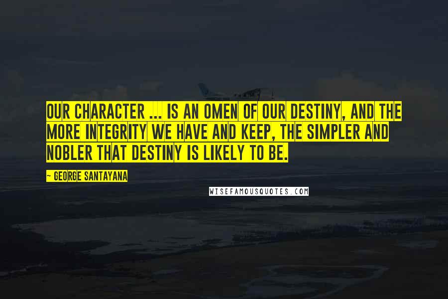 George Santayana Quotes: Our character ... is an omen of our destiny, and the more integrity we have and keep, the simpler and nobler that destiny is likely to be.