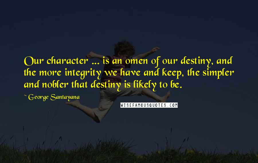 George Santayana Quotes: Our character ... is an omen of our destiny, and the more integrity we have and keep, the simpler and nobler that destiny is likely to be.