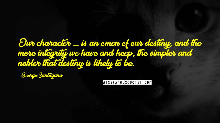 George Santayana Quotes: Our character ... is an omen of our destiny, and the more integrity we have and keep, the simpler and nobler that destiny is likely to be.