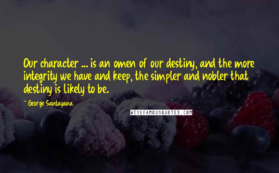 George Santayana Quotes: Our character ... is an omen of our destiny, and the more integrity we have and keep, the simpler and nobler that destiny is likely to be.