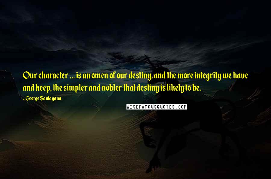 George Santayana Quotes: Our character ... is an omen of our destiny, and the more integrity we have and keep, the simpler and nobler that destiny is likely to be.