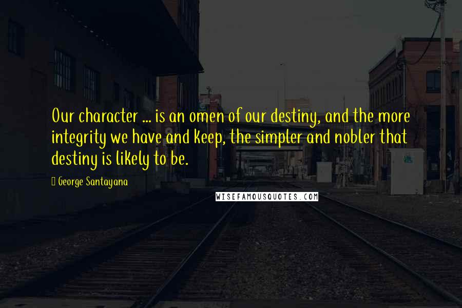 George Santayana Quotes: Our character ... is an omen of our destiny, and the more integrity we have and keep, the simpler and nobler that destiny is likely to be.