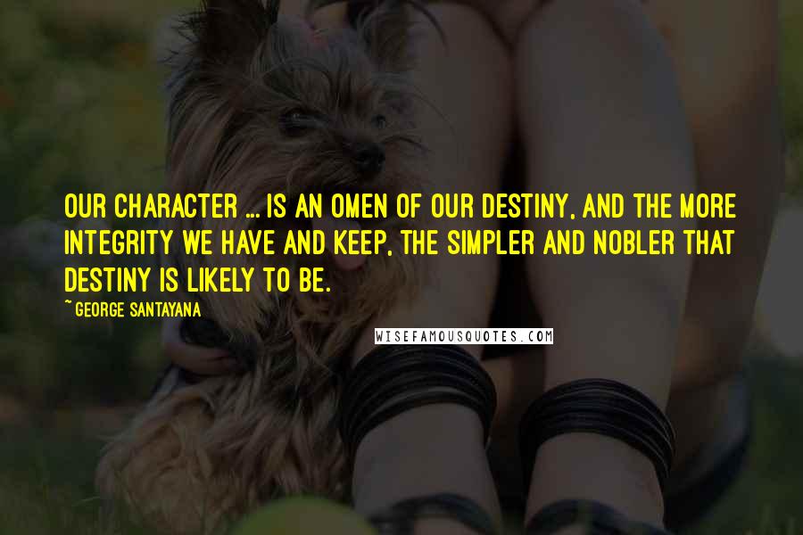 George Santayana Quotes: Our character ... is an omen of our destiny, and the more integrity we have and keep, the simpler and nobler that destiny is likely to be.