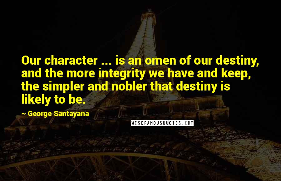 George Santayana Quotes: Our character ... is an omen of our destiny, and the more integrity we have and keep, the simpler and nobler that destiny is likely to be.