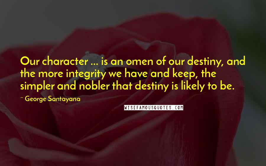 George Santayana Quotes: Our character ... is an omen of our destiny, and the more integrity we have and keep, the simpler and nobler that destiny is likely to be.