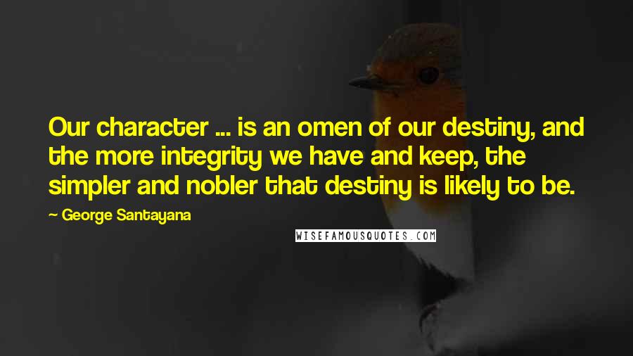 George Santayana Quotes: Our character ... is an omen of our destiny, and the more integrity we have and keep, the simpler and nobler that destiny is likely to be.