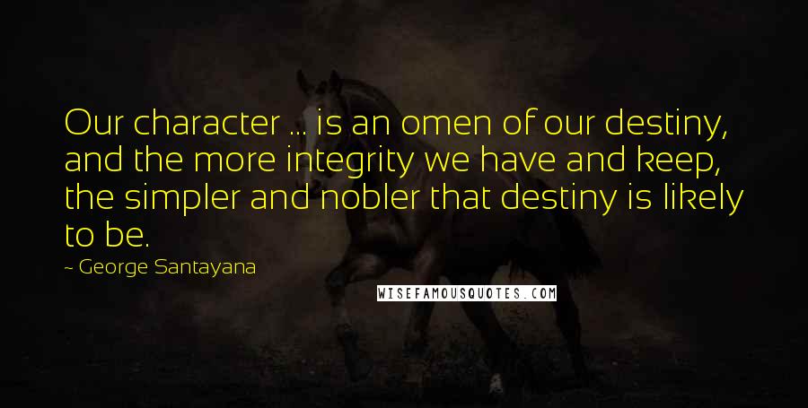 George Santayana Quotes: Our character ... is an omen of our destiny, and the more integrity we have and keep, the simpler and nobler that destiny is likely to be.