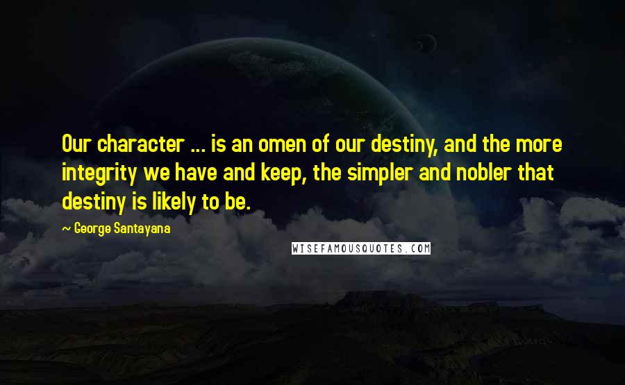 George Santayana Quotes: Our character ... is an omen of our destiny, and the more integrity we have and keep, the simpler and nobler that destiny is likely to be.