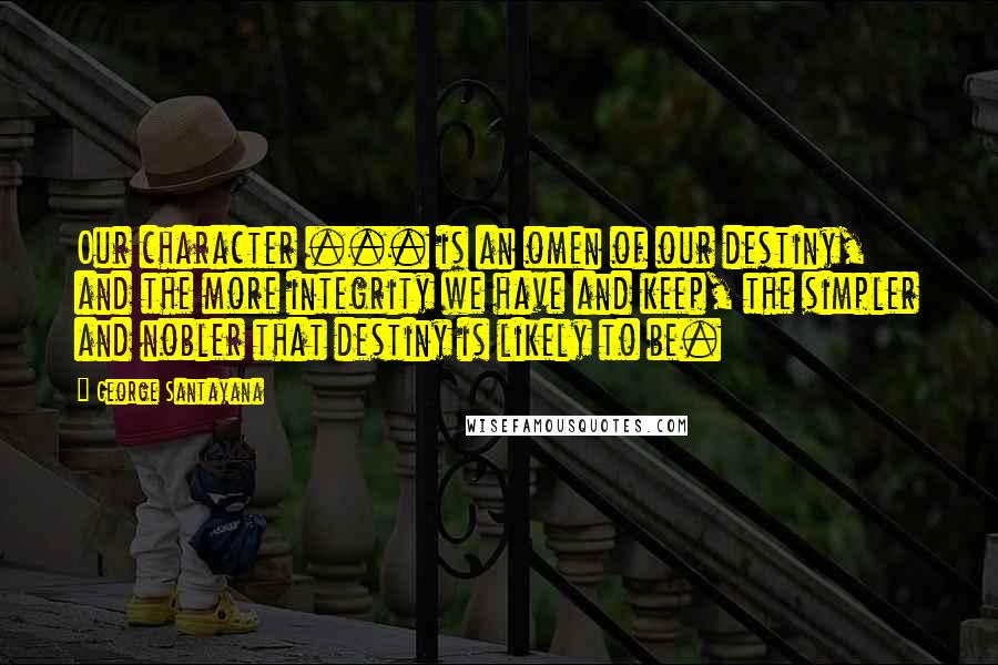 George Santayana Quotes: Our character ... is an omen of our destiny, and the more integrity we have and keep, the simpler and nobler that destiny is likely to be.