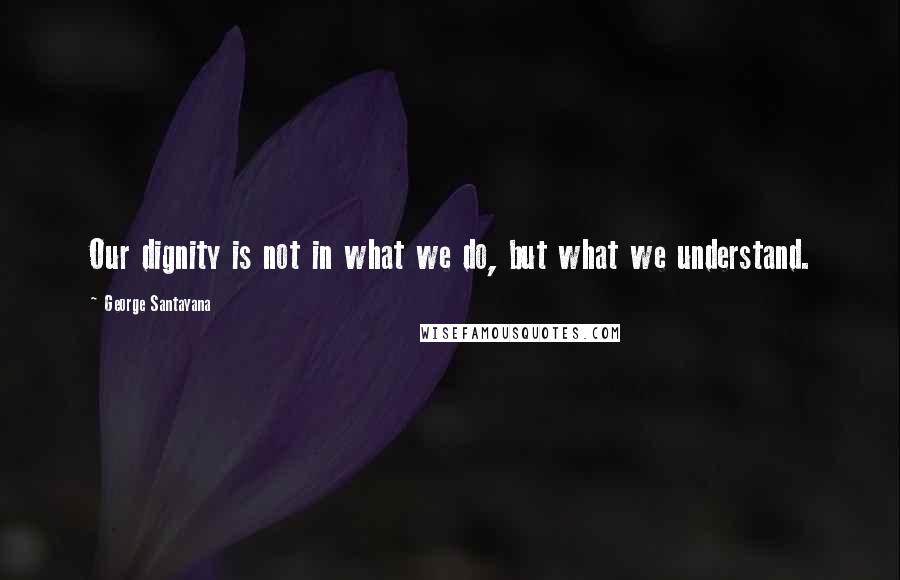 George Santayana Quotes: Our dignity is not in what we do, but what we understand.