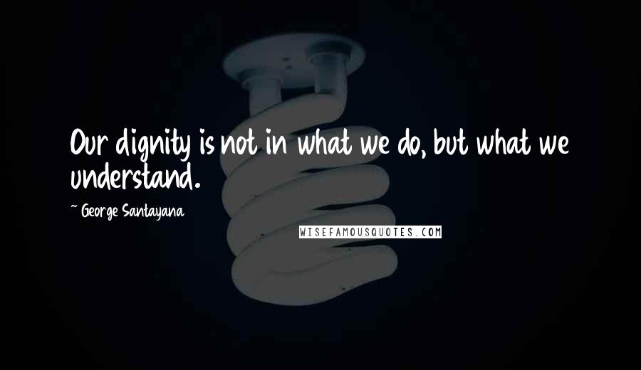 George Santayana Quotes: Our dignity is not in what we do, but what we understand.