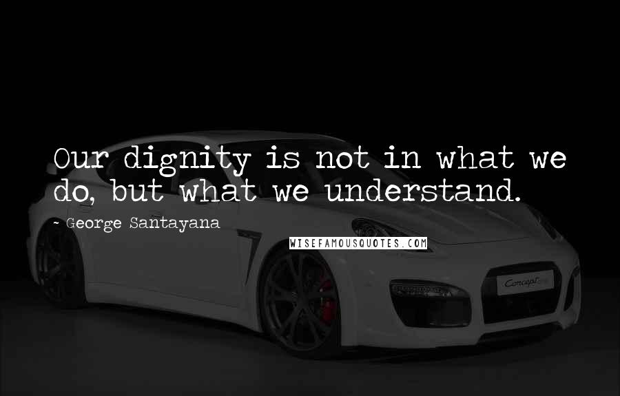 George Santayana Quotes: Our dignity is not in what we do, but what we understand.