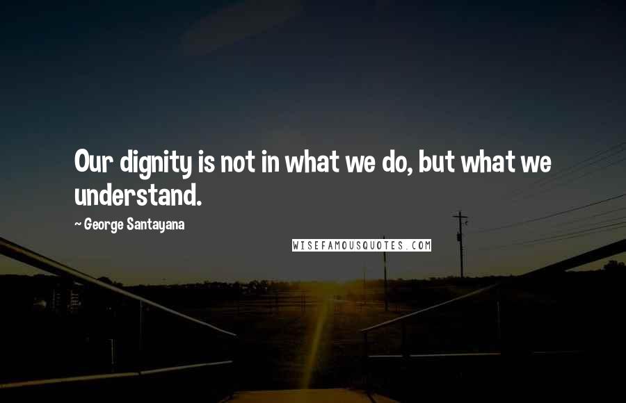 George Santayana Quotes: Our dignity is not in what we do, but what we understand.