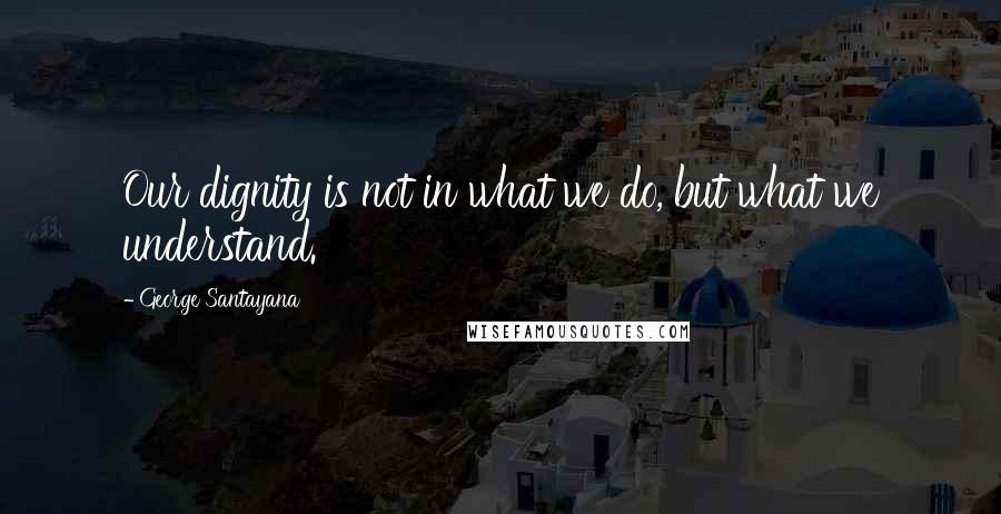George Santayana Quotes: Our dignity is not in what we do, but what we understand.