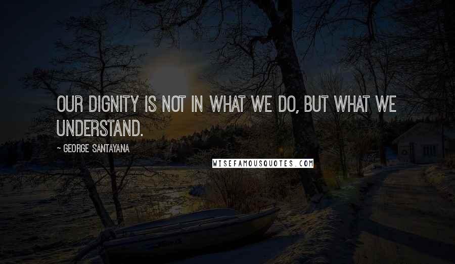 George Santayana Quotes: Our dignity is not in what we do, but what we understand.