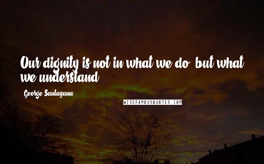 George Santayana Quotes: Our dignity is not in what we do, but what we understand.