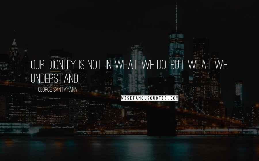 George Santayana Quotes: Our dignity is not in what we do, but what we understand.