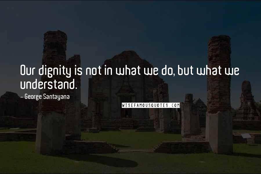 George Santayana Quotes: Our dignity is not in what we do, but what we understand.