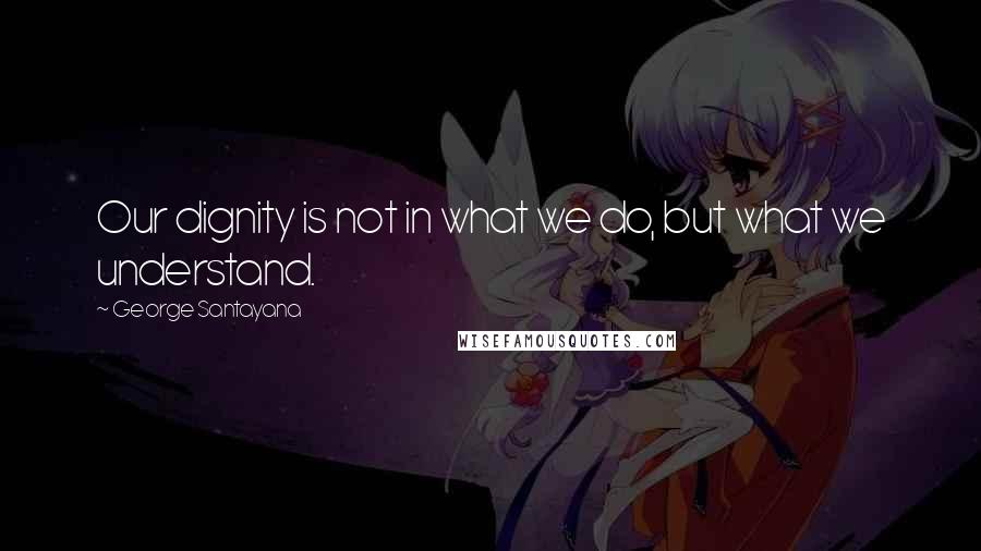 George Santayana Quotes: Our dignity is not in what we do, but what we understand.