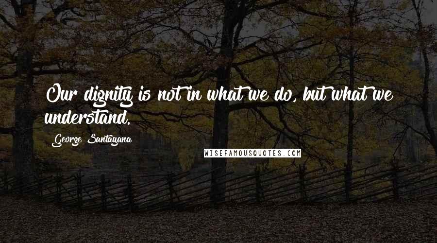George Santayana Quotes: Our dignity is not in what we do, but what we understand.