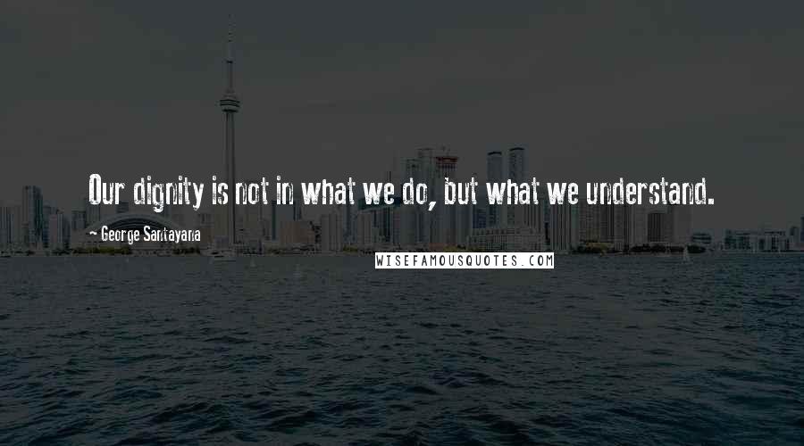 George Santayana Quotes: Our dignity is not in what we do, but what we understand.