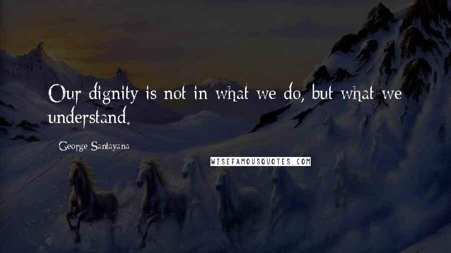 George Santayana Quotes: Our dignity is not in what we do, but what we understand.