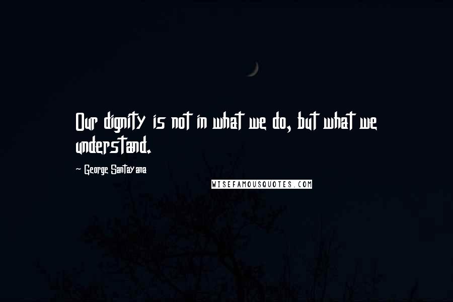 George Santayana Quotes: Our dignity is not in what we do, but what we understand.