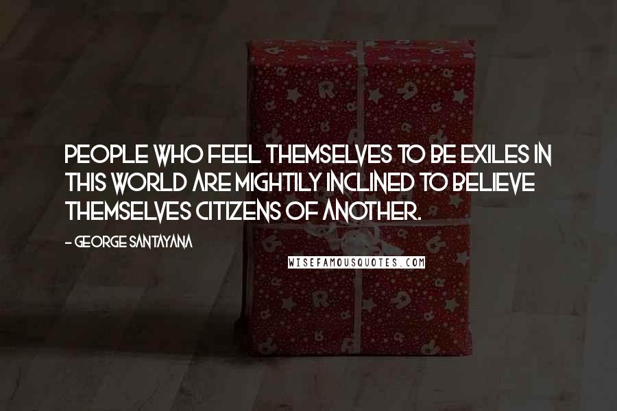 George Santayana Quotes: People who feel themselves to be exiles in this world are mightily inclined to believe themselves citizens of another.